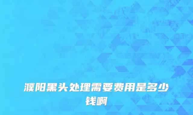 濮阳黑头处理需要费用是多少钱啊
