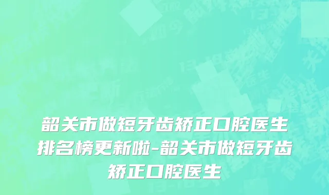 韶关市做短牙齿矫正口腔医生排名榜更新啦-韶关市做短牙齿矫正口腔医生