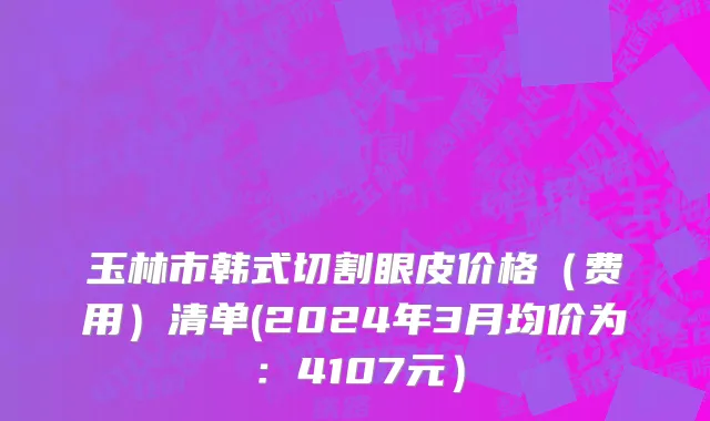 玉林市韩式切割眼皮价格（费用）清单(2024年3月均价为：4107元）
