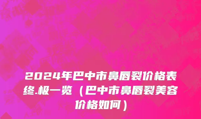 2024年巴中市鼻唇裂价格表终.极一览（巴中市鼻唇裂美容价格如何）