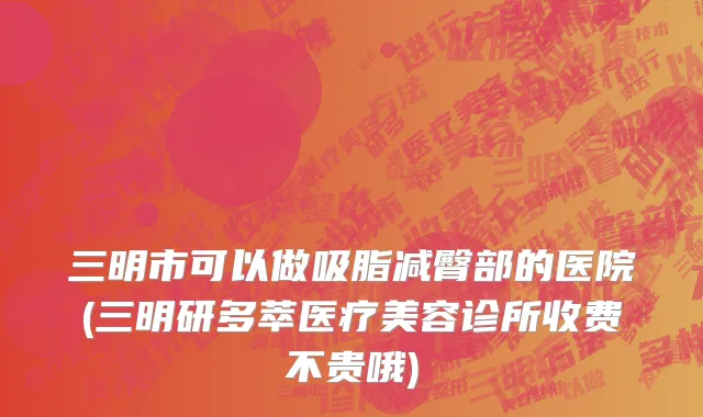 三明市可以做吸脂减臀部的医院(三明研多萃医疗美容诊所收费不贵哦)