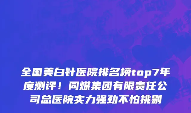全国美白针医院排名榜top7年度测评！同煤集团有限责任公司总医院实力强劲不怕挑剔