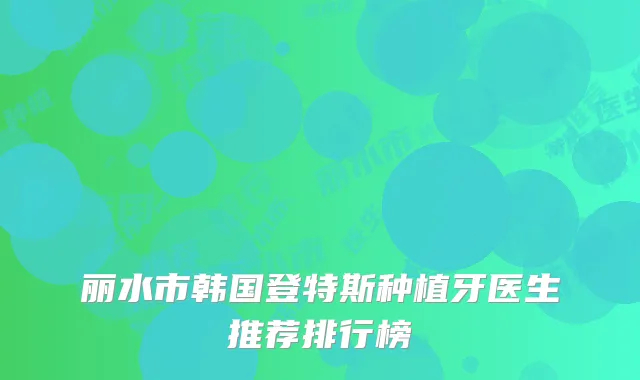 丽水市韩国登特斯种植牙医生推荐排行榜