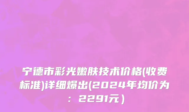 宁德市彩光嫩肤技术价格(收费标准)详细爆出(2024年均价为：2291元）