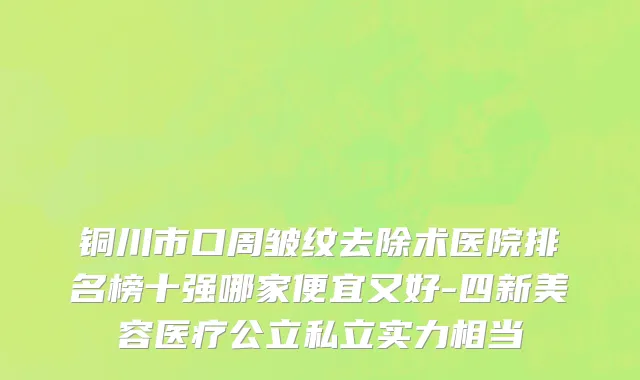 铜川市口周皱纹去除术医院排名榜十强哪家便宜又好-四新美容医疗公立私立实力相当