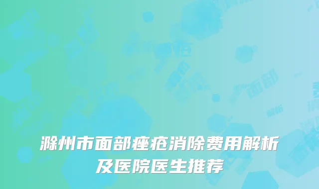 滁州市面部痤疮消除费用解析及医院医生推荐