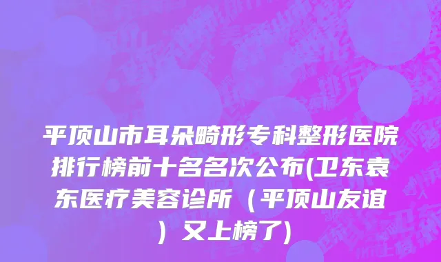 平顶山市耳朵畸形专科整形医院排行榜前十名名次公布(卫东袁东医疗美容诊所（平顶山友谊）又上榜了)