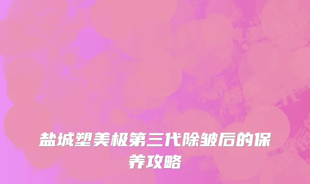 盐城塑美极第三代除皱后的保养攻略