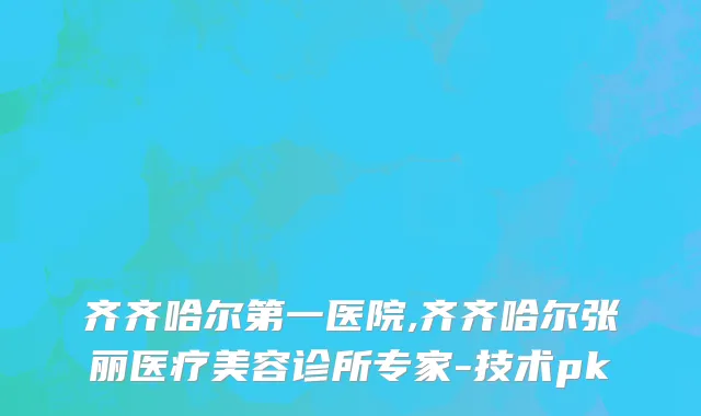 齐齐哈尔第一医院,齐齐哈尔张丽医疗美容诊所专家-技术pk