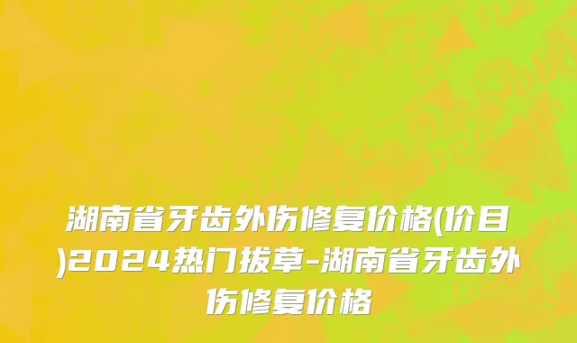 湖南省牙齿外伤修复价格(价目)2024热门拔草-湖南省牙齿外伤修复价格