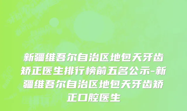 新疆维吾尔自治区地包天牙齿矫正医生排行榜前五名公示-新疆维吾尔自治区地包天牙齿矫正口腔医生