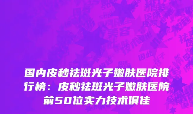 国内皮秒祛斑光子嫩肤医院排行榜：皮秒祛斑光子嫩肤医院前50位实力技术俱佳