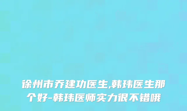 徐州市乔建功医生,韩玮医生那个好-韩玮医师实力很不错哦
