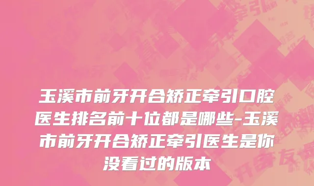 玉溪市前牙开合矫正牵引口腔医生排名前十位都是哪些-玉溪市前牙开合矫正牵引医生是你没看过的版本