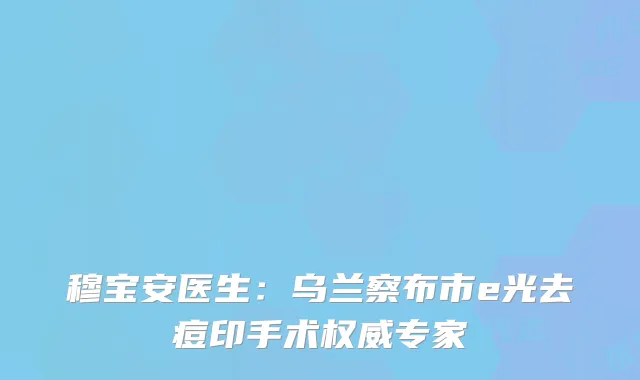 穆宝安医生：乌兰察布市e光去痘印手术权威专家