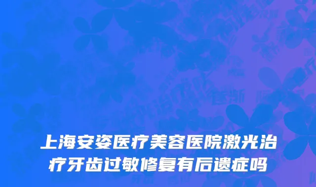 上海安姿医疗美容医院激光治疗牙齿过敏修复有后遗症吗