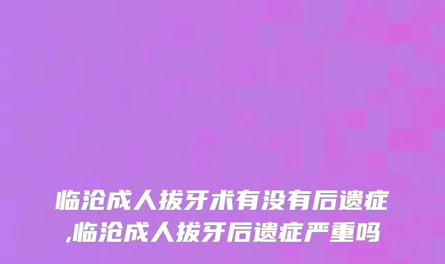 临沧成人拔牙术有没有后遗症,临沧成人拔牙后遗症严重吗