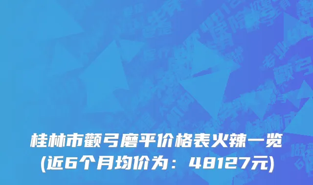 桂林市颧弓磨平价格表火辣一览(近6个月均价为：48127元)