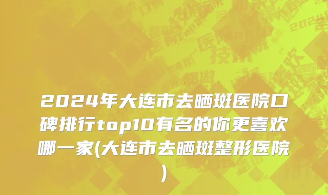 2024年大连市去晒斑医院口碑排行top10有名的你更喜欢哪一家(大连市去晒斑整形医院)