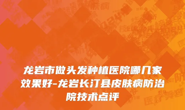 龙岩市做头发种植医院哪几家效果好-龙岩长汀县皮肤病防治院技术点评