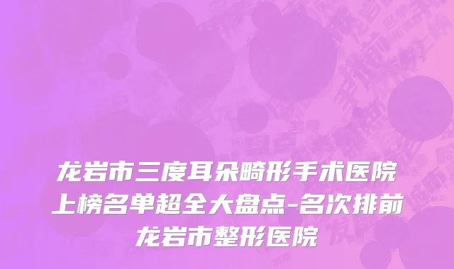 龙岩市三度耳朵畸形手术医院上榜名单超全大盘点-名次排前龙岩市整形医院