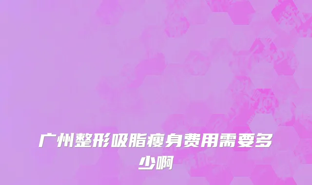 广州整形吸脂瘦身费用需要多少啊
