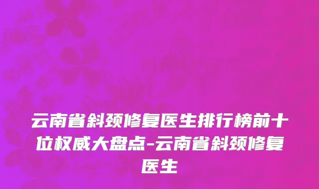 云南省斜颈修复医生排行榜前十位权威大盘点-云南省斜颈修复医生