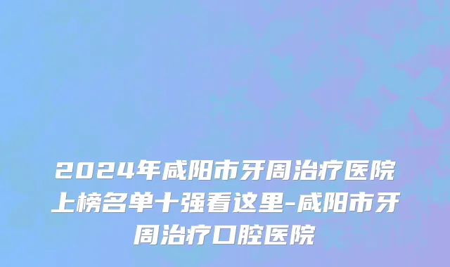 2024年咸阳市牙周治疗医院上榜名单十强看这里-咸阳市牙周治疗口腔医院