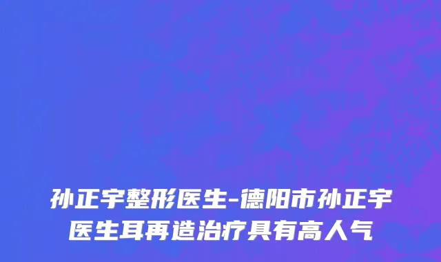 孙正宇整形医生-德阳市孙正宇医生耳再造治疗具有高人气