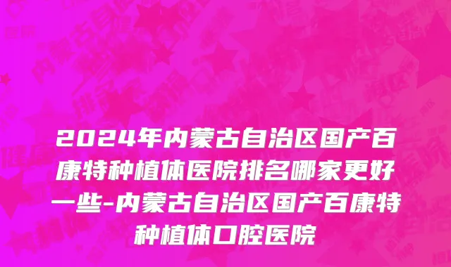 2024年内蒙古自治区国产百康特种植体医院排名哪家更好一些-内蒙古自治区国产百康特种植体口腔医院