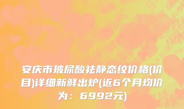 安庆市玻尿酸祛静态纹价格(价目)详细新鲜出炉(近6个月均价为：6992元)