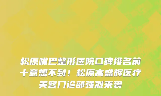 松原嘴巴整形医院口碑排名前十意想不到!松原高盛辉医疗美容门诊部强烈来袭
