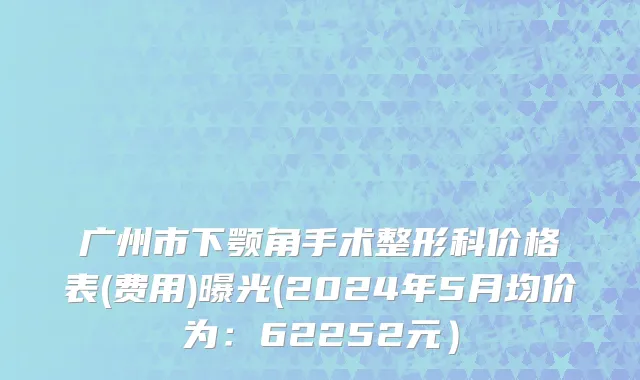广州市下颚角手术整形科价格表(费用)曝光(2024年5月均价为：62252元）