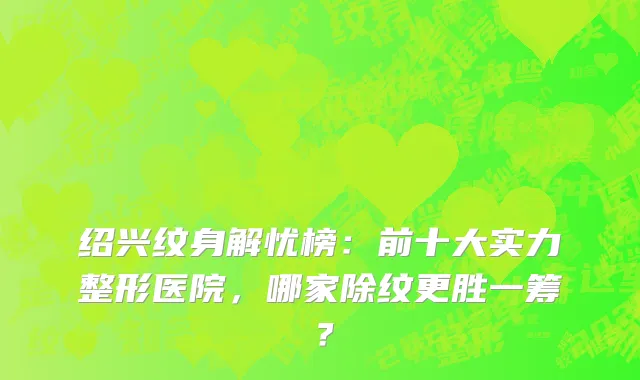 绍兴纹身解忧榜：前十大实力整形医院，哪家除纹更胜一筹？