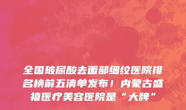 全国玻尿酸去面部细纹医院排名榜前五清单发布!内蒙古盛禧医疗美容医院是“大牌”