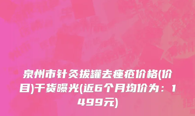 泉州市针灸拔罐去痤疮价格(价目)干货曝光(近6个月均价为：1499元)