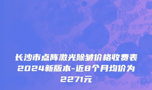长沙市点阵激光除皱价格收费表2024新版本-近8个月均价为2271元