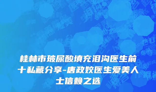 桂林市玻尿酸填充泪沟医生前十私藏分享-唐政姣医生爱美人士信赖之选