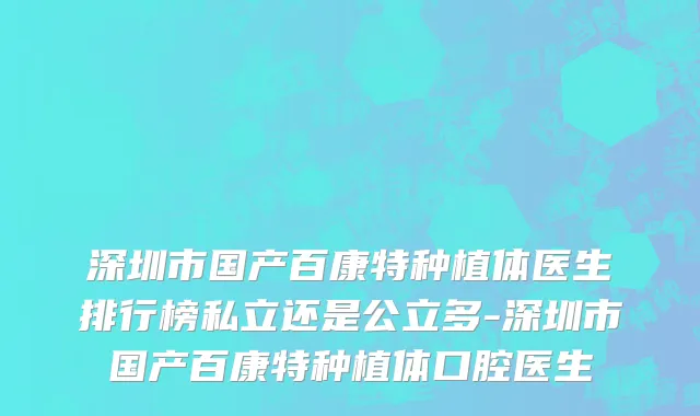 深圳市国产百康特种植体医生排行榜私立还是公立多-深圳市国产百康特种植体口腔医生