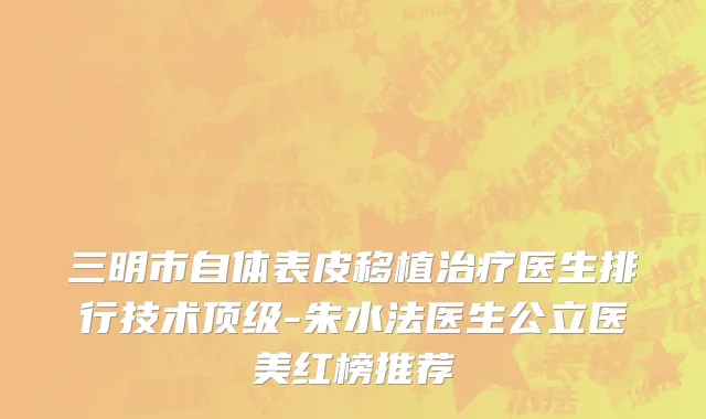 三明市自体表皮移植治疗医生排行技术顶级-朱水法医生公立医美红榜推荐