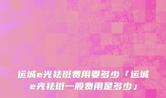 运城e光祛斑费用要多少「运城e光祛斑一般费用是多少」