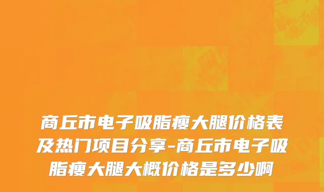 商丘市电子吸脂瘦大腿价格表及热门项目分享-商丘市电子吸脂瘦大腿大概价格是多少啊