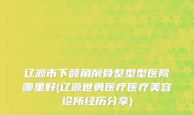 辽源市下颌角削骨整型型医院哪里好(辽源世勇医疗医疗美容诊所经历分享)