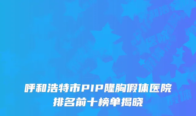 呼和浩特市PIP隆胸假体医院排名前十榜单揭晓