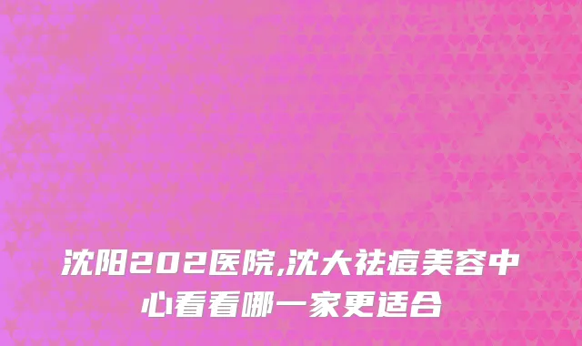 沈阳202医院,沈大祛痘美容中心看看哪一家更适合