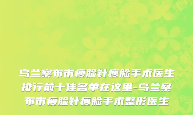 乌兰察布市瘦脸针瘦脸手术医生排行前十佳名单在这里-乌兰察布市瘦脸针瘦脸手术整形医生