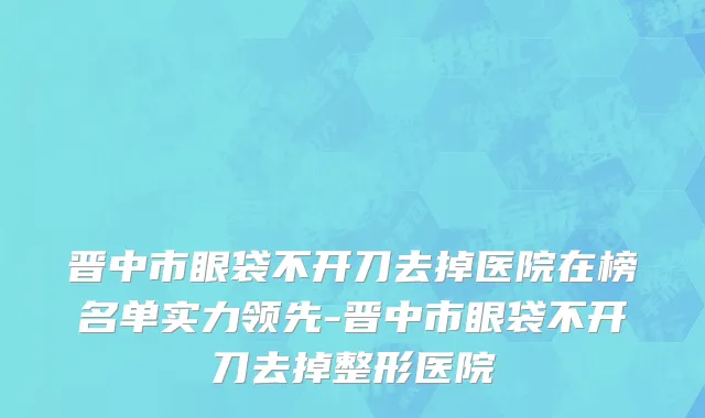 晋中市眼袋不开刀去掉医院在榜名单实力领先-晋中市眼袋不开刀去掉整形医院