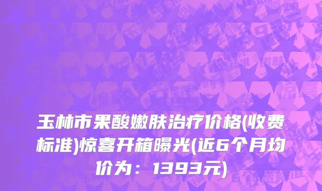 玉林市果酸嫩肤治疗价格(收费标准)惊喜开箱曝光(近6个月均价为：1393元)