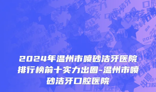 2024年温州市喷砂洁牙医院排行榜前十实力出圈-温州市喷砂洁牙口腔医院