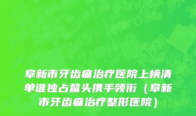 阜新市牙齿痛治疗医院上榜清单谁独占鳌头携手领衔（阜新市牙齿痛治疗整形医院）